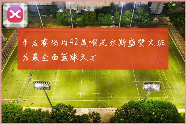 季后赛场均42盖帽皮尔斯盛赞文班为最全面篮球天才