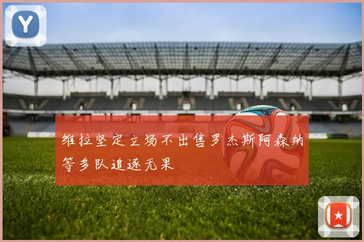 维拉坚定立场不出售罗杰斯阿森纳等多队追逐无果