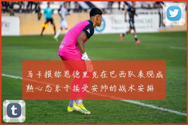 马卡报称恩德里克在巴西队表现成熟心态乐于接受安帅的战术安排