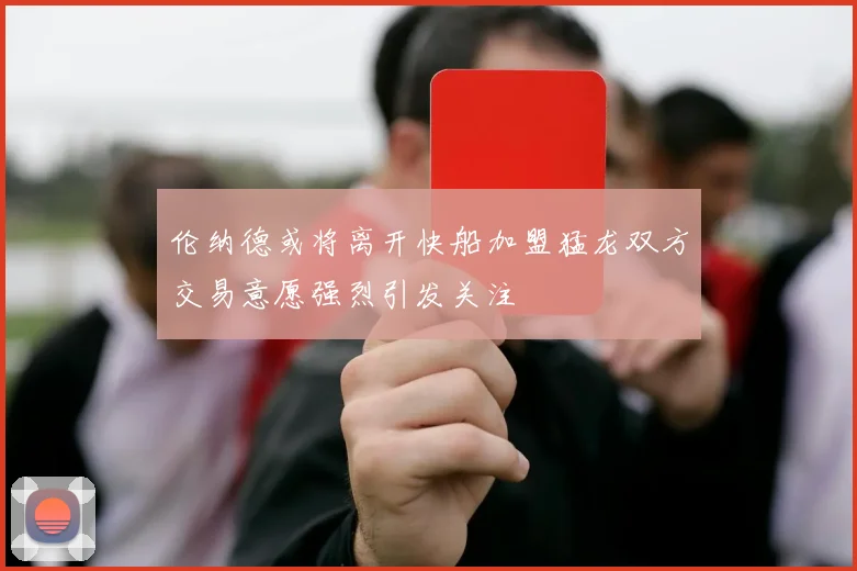 伦纳德或将离开快船加盟猛龙双方交易意愿强烈引发关注