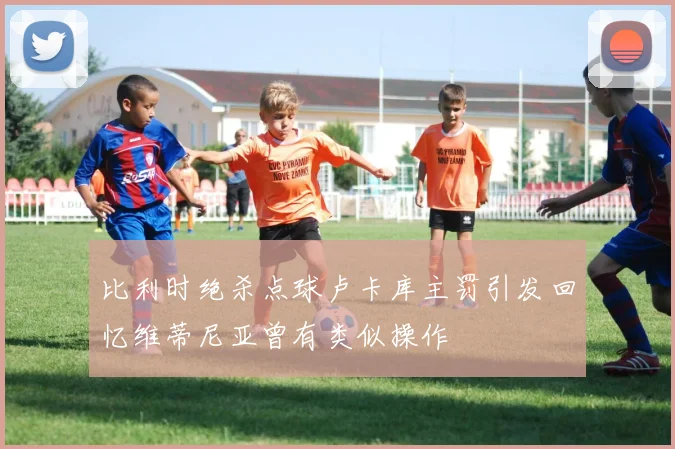 比利时绝杀点球卢卡库主罚引发回忆维蒂尼亚曾有类似操作