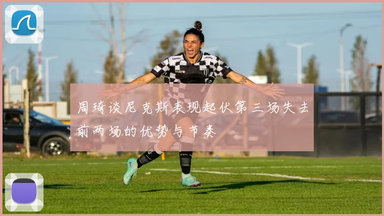 周琦谈尼克斯表现起伏第三场失去前两场的优势与节奏
