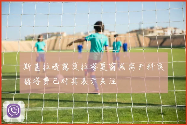斯基拉透露莫拉塔夏窗或离开科莫赫塔费已对其表示关注