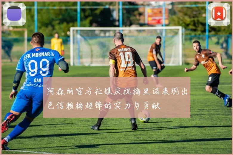 阿森纳官方社媒庆祝梅里诺表现出色信赖梅超锋的实力与贡献