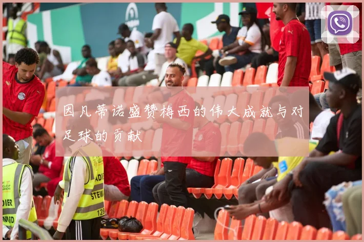 因凡蒂诺盛赞梅西的伟大成就与对足球的贡献