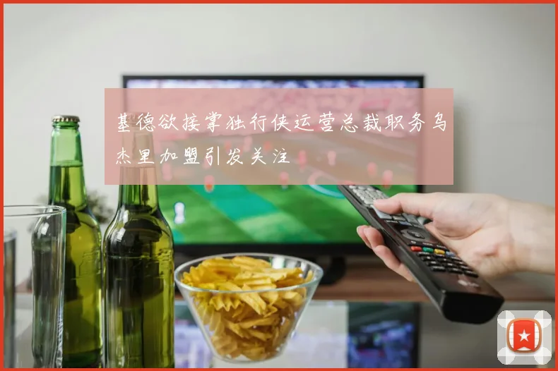 基德欲接掌独行侠运营总裁职务乌杰里加盟引发关注