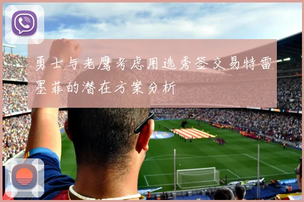 勇士与老鹰考虑用选秀签交易特雷墨菲的潜在方案分析
