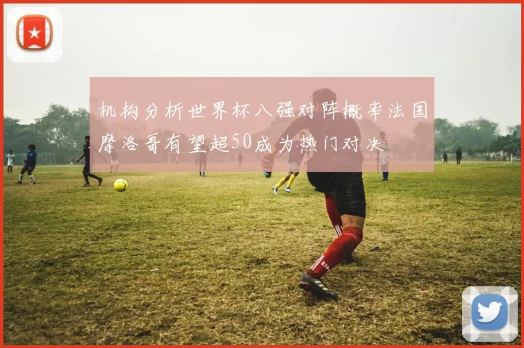机构分析世界杯八强对阵概率法国摩洛哥有望超50成为热门对决