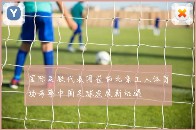 国际足联代表团莅临北京工人体育场考察中国足球发展新机遇