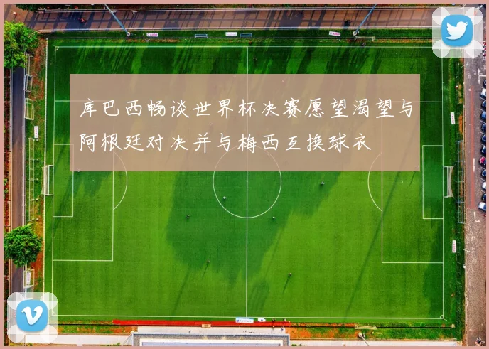 库巴西畅谈世界杯决赛愿望渴望与阿根廷对决并与梅西互换球衣