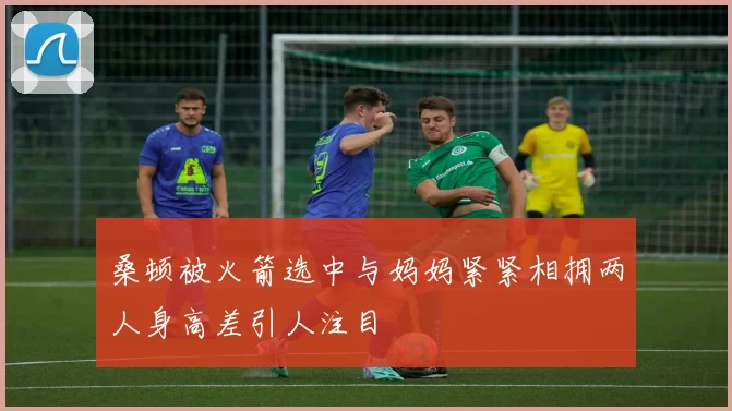 桑顿被火箭选中与妈妈紧紧相拥两人身高差引人注目
