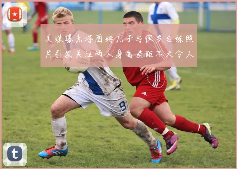 美媒曝光塔图姆儿子与保罗合练照片引发关注两人身高差距不大令人惊讶