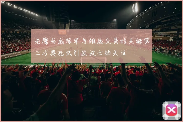 老鹰或成绿军与雄鹿交易的关键第三方奥孔武引发波士顿关注
