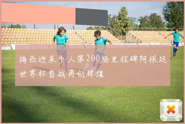 梅西迎来个人第200场里程碑阿根廷世界杯首战再创辉煌