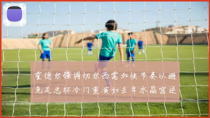 霍德尔强调切尔西需加快节奏以避免足总杯冷门重演如去年水晶宫逆袭曼城