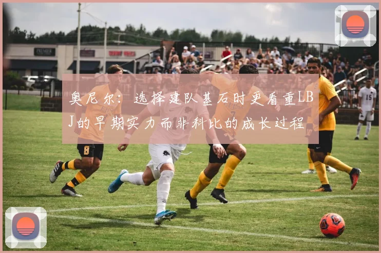 奥尼尔：选择建队基石时更看重LBJ的早期实力而非科比的成长过程