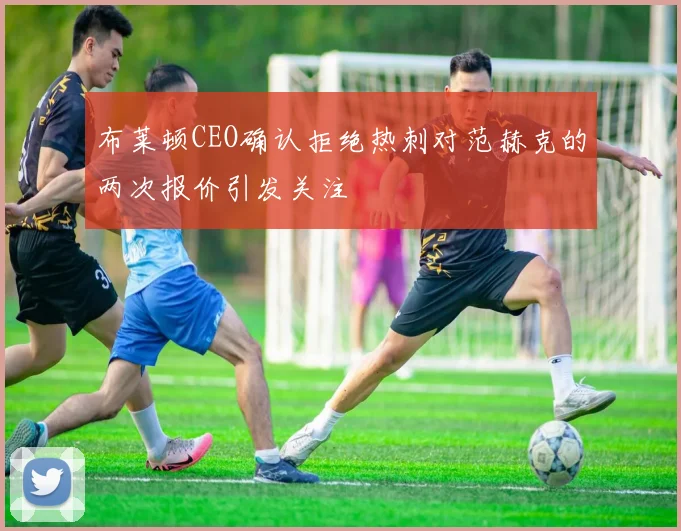 布莱顿CEO确认拒绝热刺对范赫克的两次报价引发关注