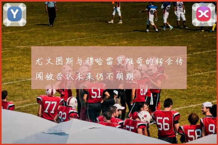 尤文图斯与穆哈雷莫维奇的转会传闻被否认未来仍不明朗