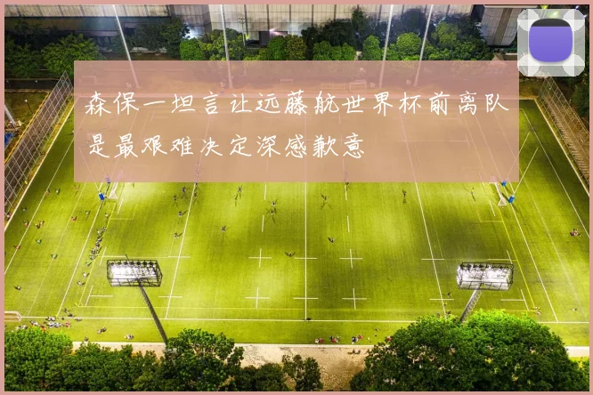 森保一坦言让远藤航世界杯前离队是最艰难决定深感歉意