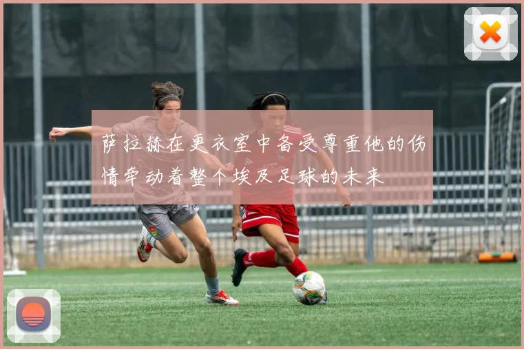 萨拉赫在更衣室中备受尊重他的伤情牵动着整个埃及足球的未来