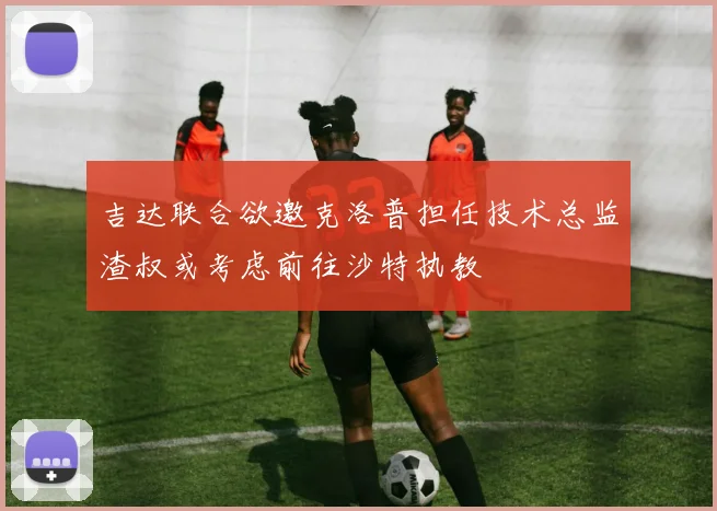 吉达联合欲邀克洛普担任技术总监渣叔或考虑前往沙特执教