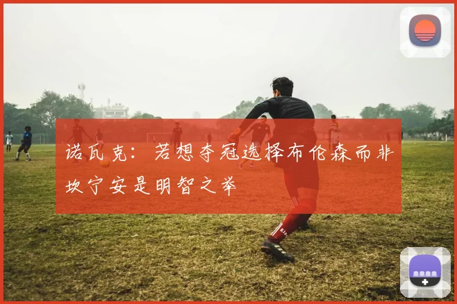 诺瓦克：若想夺冠选择布伦森而非坎宁安是明智之举