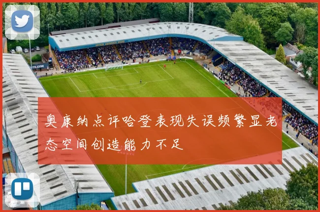 奥康纳点评哈登表现失误频繁显老态空间创造能力不足