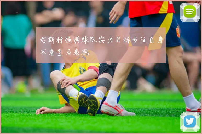 尤斯特强调球队实力目标专注自身不看皇马表现